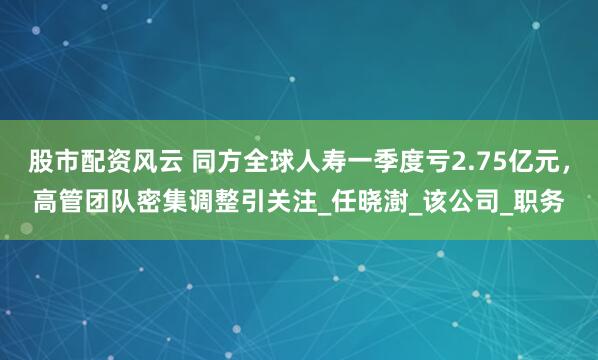 股市配資風(fēng)云 同方全球人壽一季度虧2.75億元，高管團(tuán)隊(duì)密集調(diào)整引關(guān)注_任曉澍_該公司_職務(wù)